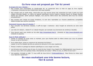 Ce livre vous est proposé par Tàri & Lenwë
A propos de nos e-books :
  Nos e-books sont imprimables en double-page A4, en conservant donc la mise en page du livre original.
  L’impression d’extraits est bien évidemment tout aussi possible.

  Nos e-books sont en mode texte, c’est-à-dire que vous pouvez lancer des recherches de mots à partir de l’outil
  intégré d’Acrobat Reader, ou même de logiciels spécifiques comme Copernic Desktop Search et Google Desktop
  Search par exemple. Après quelques réglages, vous pourrez même lancer des recherches dans tous les e-books
  simultanément !

  Nos e-books sont vierges de toutes limitations, ils sont donc reportables sur d’autres plateformes compatibles
  Adobe Acrobat sans aucune contrainte.

Comment trouver plus d’e-books ?
  Pour consulter nos dernières releases, il suffit de taper « tarilenwe » dans l’onglet de recherche de votre client
  eMule.

  Les mots clé «ebook», «ebook fr» et «ebook français» par exemple vous donneront de nombreux résultats.

  Vous pouvez aussi vous rendre sur les sites http://mozambook.free.fr/      (Gratuits) et http://www.ebookslib.com/
  (Gratuits et payants)

Ayez la Mule attitude !
  Gardez en partage les livres rares un moment, pour que d’autres aient la même chance que vous et puissent
  trouver ce qu’ils cherchent !

  De la même façon, évitez au maximum de renommer les fichiers !
  Laisser le nom du releaser permet aux autres de retrouver le livre plus rapidement

  Pensez à mettre en partage les dossiers spécifiques ou vous rangez vos livres.

  Les écrivains sont comme vous et nous, ils vivent de leur travail. Si au hasard d’un téléchargement vous trouvez un
  livre qui vous a fait vivre quelque chose, récompensez son auteur ! Offrez le vous, ou offrez le tout court !

  Une question, brimade ou idée ? Il vous suffit de nous écrire à Tarilenwe@Yahoo.it . Nous ferons du mieux pour
  vous répondre rapidement !

                   En vous souhaitant une très bonne lecture,
                                 Tàri & Lenwë
 