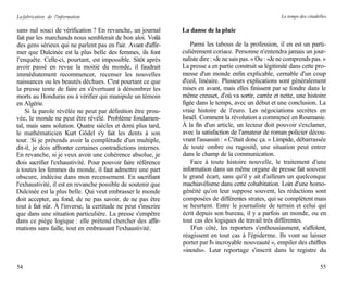 La fabrication de l'information                                                                           Le temps des citadelles

sans nul souci de vérification ? En revanche, un journal        La danse de la pluie
fait par les marchands nous semblerait de bon aloi. Voilà
des gens sérieux qui ne parlent pas en l'air. Avant d'affir-       Parmi les tabous de la profession, il en est un parti-
mer que Dulcinée est la plus belle des femmes, ils font         culièrement coriace. Personne n'entendra jamais un jour-
l'enquête. Celle-ci, pourtant, est impossible. Sitôt après      naliste dire : «Je ne sais pas. » Ou : «Je ne comprends pas. »
avoir passé en revue la moitié du monde, il faudrait            La presse a en partie construit sa légitimité dans cette pro-
immédiatement recommencer, recenser les nouvelles               messe d'un monde enfin explicable, cernable d'un coup
naissances ou les beautés déchues. C'est pourtant ce que        d'ceil, linéaire. Plusieurs explications sont généralement
la presse tente de faire en s'évertuant à dénombrer les         mises en avant, mais elles finissent par se fondre dans le
morts au Honduras ou à vérifier qui manipule un témoin          même creuset, d'où va sortir, carrée et nette, une histoire
en Algérie.                                                     figée dans le temps, avec un début et une conclusion. La
    Si la parole révélée ne peut par définition être prou-      vraie histoire de l'euro. Les négociations secrètes en
vée, le monde ne peut être révélé. Problème fondamen-           Israël. Comment la révolution a commencé en Roumanie.
tal, mais sans solution. Quatre siècles et demi plus tard,      À la fin d'un article, un lecteur doit pouvoir s'exclamer,
le mathématicien Kurt Gödel s'y fait les dents à son            avec la satisfaction de l'amateur de roman policier décou-
tour. Si je prétends avoir la complétude d'un multiple,         vrant l'assassin : « C'était donc ça. » Limpide, débarrassée
dit-il, je dois affronter certaines contradictions internes.    de toute ombre ou rugosité, une situation peut entrer
En revanche, si je veux avoir une cohérence absolue, je         dans le champ de la communication.
dois sacrifier l'exhaustivité. Pour pouvoir faire référence         Face à toute histoire nouvelle, le traitement d'une
à toutes les femmes du monde, il faut admettre une part         information dans un même organe de presse fait souvent
obscure, indécise dans mon recensement. En sacrifiant           le grand écart, sans qu'il y ait d'ailleurs un quelconque
l'exhaustivité, il est en revanche possible de soutenir que     machiavélisme dans cette cohabitation. Loin d'une homo-
Dulcinée est la plus belle. Qui veut embrasser le monde         généité qu'on leur suppose souvent, les rédactions sont
doit accepter, au fond, de ne pas savoir, de ne pas être        composées de différentes strates, qui se complètent mais
tout à fait sûr. À l'inverse, la certitude ne peut s'inscrire   se heurtent. Entre le journaliste de terrain et celui qui
que dans une situation particulière. La presse s'empêtre        écrit depuis son bureau, il y a parfois un monde, ou en
dans ce piège logique : elle prétend chercher des affir-        tout cas des logiques de travail très différentes.
mations sans faille, tout en embrassant l'exhaustivité.             D'un côté, les reporters s'enthousiasment, s'affolent,
                                                                réagissent en tout cas à l'épiderme. Ils vont se laisser
                                                                porter par l'« incroyable nouveauté », empiler des chiffres
                                                                «inouïs». Leur reportage s'inscrit dans le registre du

54                                                                                                                           55
 