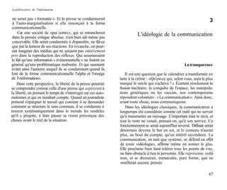 La fabrication de l'information

 ne serait pas « formatée ». Et la presse se condamnerait                                                                 3
 à l'auto-marginalisation si elle renonçait à la forme
 communicationnelle.
     Car une société de «pur cortex», qui se retrancherait                 L'idéologie de la communication
 dans la pensée critique absolue, n'est bien sûr même pas
 concevable. Elle serait condamnée à disparaître, ne fût-ce
 que par la lenteur de ses réactions. En revanche, on pour-
 rait imaginer des médias qui ne seraient pas entièrement
pris dans la reproduction des réflexes. Qui assumeraient
 le fait qu'une information « événementielle » ne fournit en
général qu'une problématique inaboutie. Et qui sauraient                                                  La transparence
éviter ainsi l'autisme auquel ils se condamnent quand ils
font de la forme communicationnelle l'alpha et l'oméga              Il est une question que le calendrier a transformée en
de l'«information».                                             tarte à la crème : «Qu'est-ce qui, selon vous, aura le plus
     Dans cette perspective, la liberté de la presse pourrait   marqué le siècle qui s'achève ? » Écartant résolument la
se comprendre comme celle d'une presse qui aspirerait à         fission nucléaire, la conquête de l'espace, les manipula-
la liberté, en prenant le temps de s'interroger sur ces auto-   tions génétiques ou les vaccins, nos contemporains
matismes et qui en tiendrait compte. Quand un journaliste       répondent volontiers : « La communication ». Ainsi donc,
prétend s'épargner le travail qui consiste à se demander        avant toute chose, nous communiquons.
comment se structure le sens commun, il se condamne à               Dans les idéologies classiques, la communication a
trouver systématiquement dans le monde les modèles              longtemps été considérée comme cet outil qui ne servait
qu'il y projette, à faire passer sa vision préconçue des        qu'à transmettre un message. L'important était le récit, et
choses avant le réel de la situation.                           tout le reste ne venait, pensait-on, qu'à son service. Ce
                                                                fonctionnement se serait aujourd'hui inversé. Diffuser serait
                                                                désormais devenu le but en soi, et le contenu n'aurait
                                                                plus, au bout du compte, qu'un intérêt secondaire. La
                                                                communication, en tant que système, se défend en effet
                                                                de toute «idéologie», affirme même en sonner le glas.
                                                                Elle proclame bien haut tolérer tous les points de vue,
                                                                ne faire obstacle à rien ni personne. Elle représente, voilà
                                                                tout, et se dresserait, immaculée, pure forme, que ne
                                                                 souillerait aucune pensée

                                                                                                                          67
 