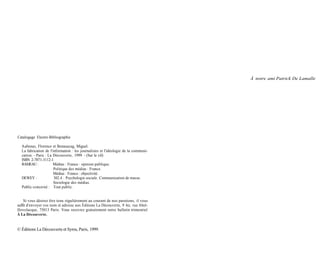 À notre ami Patrick De Lamalle




Catalogage Electre-Bibliographie

  Aubenas, Florence et Benasayag, Miguel.
  La fabrication de l'information : les journalistes et l'idéologie de la communi-
  cation. - Paris : La Découverte, 1999. - (Sur le vif)
  ISBN 2-7071-3112-1
  RAMEAU :             Médias : France : opinion publique.
                       Politique des médias : France.
                       Médias : France : objectivité.
  DEWEY :              302.4 : Psychologie sociale. Communication de masse.
                       Sociologie des médias.
  Public concerné : Tout public.


    Si vous désirez être tenu régulièrement au courant de nos parutions, il vous
suffit d'envoyer vos nom et adresse aux Éditions La Découverte, 9 bis, rue Abel-
Hovelacque, 75013 Paris. Vous recevrez gratuitement notre bulletin trimestriel
À La Découverte.


© Éditions La Découverte et Syros, Paris, 1999.
 