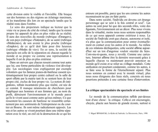 La fabrication de l'information                                                                        L'idéologie de la communication


  cette division entre le visible et l'invisible. Elle braque   entoure est possible, parce que les uns comme les autres
  sur des hommes ou des régions un éclairage maximum,           reconnaissent ne pas en faire partie.
  et les transforme dès lors en un spectacle tandis que la         Dans notre société, l'individu est devenu cet étrange
  réalité reste dans l'ombre.                                   personnage qui se sent à la fois central et seul5. Les
      Le sens des projecteurs indique au lecteur que la         autres ne sont pour lui que des seconds rôles, voire des
  vraie vie se passe du côté du virtuel, tandis que la sienne   figurants, l'environnement est un décor. Plus nous vivons
  propre lui apparaît de plus en plus vidée de sa réalité.      dans la virtualité, moins nous nous sentons responsables
 Il aura des nouvelles du monde (rubrique «Étranger»),          de ce qui nous apparaît comme extérieur à nous. La
 de son pays (rubrique «National»), de sa santé (rubrique       société de l'individu croit que chacun, autonome et isolé,
 «Médecine»), de son avenir le plus proche (rubrique            n'a plus que la communication pour entrer éventuelle-
 «Emploi»), de ce qu'il doit faire pour être heureux            ment en contact avec les autres et le monde. Au milieu
                                                                de ces relations déchiquetées, cette société affirme aujour-
 (rubrique «Modes de vie»). En ce sens, la société du
                                                                d'hui sur un ton d'angoisse vouloir «recréer du lien».
 spectacle est celle de la séparation où chacun regarde le
                                                                Com-mu-ni-quons, nous y revoilà. Comme une carica-
 monde et sa propre vie comme une représentation à
                                                                ture, Internet affirme être la dernière nouveauté grâce à
 laquelle il est de plus en plus extérieur.                     laquelle chacun va maintenant pouvoir annoncer au
     Dans un univers que chacun ressent comme tout autre        monde qu'il existe et se relier au «village mondial». Cette
 que lui, une forme particulière de violence s'est dévelop-     unification est pourtant condamnée, comme les autres, à
 pée. Les sociologues vous expliqueront par exemple             se faire sous la forme de l'éternellement séparé. Plus
volontiers que les fameux jeunes-de-banlieue cassent sys-       nous sommes en contact avec le monde virtuel, plus
 tématiquement leur propre centre culturel ou la salle de       nous nous éloignons des lieux réels, concrets où nous
sport offerte par la mairie tant ils se sentent hors de leur    pourrions prétendre à une certaine force d'intervention.
propre cité, exclus de leur propre vie. La notion d'« inté-
gration», refrain incantatoire plus que réalité, est née de
ce constat. Il manque néanmoins de chercheurs pour
l'appliquer aux hommes et aux femmes qui, au nom du             La critique spectaculaire du spectacle et ses limites
profit, détruisent l'environnement et le monde parce
qu'ils le vivent aussi comme autre qu'eux-mêmes. Ce que            Le monde de la communication raffole par-dessus
ressentent les casseurs de banlieue ne ressemble certai-        tout d'une chose : la critique. Celle-ci est encouragée,
nement pas aux sentiments de l'entrepreneur ou du cour-         choyée, placée aux heures de grande écoute, surtout si
tier en Bourse. Ils sont même radicalement opposés. Les
uns et les autres se vivent pourtant dans une même sépa-
ration avec le réel, un exil où la destruction de ce qui les      5. Miguel BENASAYAG, Le Mythe de l'individu, La Découverte, Paris, 1998.



76                                                                                                                                       77
 