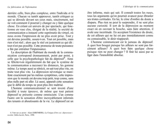 La fabrication de l'information                                                                                 L'idéologie de la communication


derrière celle, bien plus complexe, entre l'individu et le                       être informe, mais qui sait. Il connaît toutes les ruses,
monde. Chacun va tantôt approuver, tantôt critiquer ce                           tous les arguments qu'on pourrait avancer pour ébranler
qui se déroule devant ses yeux mais, sincèrement, nul                            ses tristes certitudes. En lui, le cône d'ombre du doute a
ne voit comment il pourrait y changer ou y faire quelque                         disparu. Plus rien ne peut le surprendre, il ne sent plus
chose. En créant cet univers de pur spectacle, qui fonc-                         aucune curiosité. Il sort de la dépression au moment
tionne en vase clos, éloigné de la réalité, la société de                        exact où en ouvrant la bouche, sans faire attention, il
communication a instauré cette suprématie du virtuel, où                         avale une incertitude. En acceptant l'existence du doute,
nous avons l'impression de ne plus avoir prise. Tout y                           de cet ailleurs qui ne lui est pas immédiatement connu
est devenu possible, assure-t-on. Tout est possible, mais                        ou connaissable, le désir réapparaît.
rien n'est réel ; alors que le réel est justement ce qui dit :                       L'homme communicant est le jumeau du dépressif.
tout n'est pas possible. Cette promesse de toute-puissance                       À quoi bon bouger puisque les ailleurs ne sont pas for-
a fini par entraîner l'impuissance.                                              cément ailleurs? À quoi bon faire quelque chose
    La description de l'habitant du monde de la commu-                           puisque rien ne peut changer ? Il finit lui aussi par se
nication correspond étonnamment, point par point, à                              figer dans l'immobilité absolue.
celle que la psychopathologie fait du dépressif 6. Ainsi
se félicite-t-on régulièrement du fait que le système de
la communication a raccourci les distances, les gomme
même. Le temps aussi se rétrécit, on sait tout plus vite, on
traite tout plus vite. La dépression névrotique se mani-
feste exactement par les mêmes symptômes, cette impres-
sion que le monde est devenu trop petit, trop connu, sans
plus nulle part où aller. Là aussi, apparaît cette sensation
que le débit du temps ne peut plus être maîtrisé.
    L'homme communicationnel se sent investi d'une
lucidité à toute épreuve, de même que tout patient
dépressif se présente comme omniscient. L'un comme
l'autre ont la sensation d'être incroyablement informés
des tenants et aboutissants de la vie. Le dépressif est un


   6. Voir sur ce point : Alain EHRENBERG, La Fatigue d'être soi: dépression i
société, Odile Jacob, Paris, 1998.


84
 