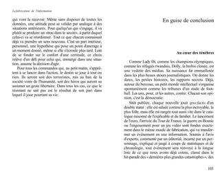 La fabrication de l'information

qui vont la recevoir. Même sans disposer de toutes les                                   En guise de conclusion
données, une attitude peut se valider par analogie à des
situations antérieures. Pour quelqu'un qui s'engage, il va
plutôt se produire un «trou dans le savoir», à partir duquel
celui-ci va se réordonner. Tout ce que chacun connaissait
déjà va prendre un sens nouveau. C'est un pari intérieur,
personnel, une hypothèse qui pose un point d'ancrage à
un moment donné, même si elle s'écroule plus tard. Loin
                                                                                                   Au cœur des ténèbres
de se fonder sur le confort d'une certitude, ce choix
relève d'un défi pour celui qui, immergé dans une situa-
                                                                   Comme Lady Di, comme les champions olympiques,
tion, assume la décision d'agir.
                                                               comme les réfugiés rwandais, Dolly, la brebis clonée, est
    Pour tous les commandos qui, au petit matin, s'apprê-
tent à se lancer dans l'action, le destin se joue à tout ou    une vedette des médias. Sa naissance fut emmaillotée
rien. Ils seront soit des terroristes, mis au ban de la        dans les plus beaux atours journalistiques. On donne les
société voire de l'humanité, soit des héros qui auront su      dates, les petites histoires, les rapports secrets. Déjà,
assumer un geste libertaire. Dans tous les cas, ce que le      autour du berceau, un petit monde intellectuel s'organise
résistant ne sait pas est le résultat de son pari dans         spontanément comme les tribunes d'un stade de foot-
lequel il joue pourtant sa vie.                                ball. Les uns, pour, et les autres, contre. Chacun son opi-
                                                               nion, c'est la démocratie.
                                                                   Sitôt publiée, chaque nouvelle jouit ipso facto d'un
                                                               double statut : elle est saluée comme la plus incroyable, la
                                                               plus folle, mais elle est rangée tout aussi vite dans le cata-
                                                               logue raisonné de l'explicable et du familier. Le lancement
                                                               de l'euro, l'arrivée du Tour de France, la guerre en Bosnie
                                                               ou l'engouement pour un jeu vidéo sont fondus exacte-
                                                               ment dans le même moule de fabrication, qui va transfor-
                                                               mer un événement en une information. Soumis à l'avis
                                                               d'experts, commenté par un éditorial, incarné par un per-
                                                               sonnage, expliqué et jaugé à coups de statistiques et de
                                                               chronologie, tout événement sera renvoyé à la longue
                                                               liste de ce que nous avons déjà connu, classé dans le
                                                               hit-parade des « dernières plus grandes catastrophes », des

                                                                                                                        103
 