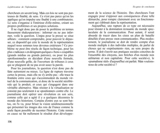 La fabrication de l'information                                                                        En guise de conclusion

chercheurs en savent long. Mais ces lois ne sont pas por-       ment de la science de l'histoire. Des chercheurs l'ont
teuses de finalité, de sens. Ce n'est pas parce qu'on les       engagée pour s'opposer aux conséquences d'une telle
applique qu'on impulse une finalité à une combinatoire.         démarche, pour rompre clairement avec un fonctionne-
Le sens s'organise à l'intérieur d'elle-même, créant ses        ment qui s'abîmait dans la représentation.
propres problèmes et ses propres solutions.                         Aujourd'hui, une rupture de ce type est nécessaire
    Il ne s'agit donc pas de poser le problème en termes        pour résister à la domination écrasante du monde spec-
faussement shakespeariens : informer ou ne pas infor-           taculaire de la communication. Pour autant, il serait
mer, voilà la question. L'enjeu pour la presse se situe         absurde de tracer dans les cieux un plan de bataille
ailleurs : comment comprendre, pour pouvoir le dépas-           détaillée d'une presse «non communicante». Plus modes-
ser, ce dispositif qui crée le monde de la représentation       tement, le journalisme se doit de rendre compte d'un
auquel nous sommes tous devenus extérieurs ? Ce pro-            monde multiple à des individus multiples, de parler de
blème ne peut être résolu de façon technique, pour les          choses qui ne «représentent» rien, au sens propre du
plus « radicaux » en désignant quelques « bons » coupables      terme. Il doit s'ouvrir aux pratiques sociales concrètes de
(grands médias ou grands patrons), ou pour les plus             l'ensemble des citoyens, aux brèches d'un monde non
«professionnels» en décidant d'une nouvelle formule,            utilitariste et non capitaliste. Pour cette société-ci, le
d'une nouvelle grille, de l'ouverture de tribunes à ceux        «journalisme réel» d'aujourd'hui est parfait. Mais voulons-
qui se plaignent de ne pas avoir assez la parole.               nous de cette société-ci ?
    Pour les journalistes, la question n'est donc pas de
faire autrement ou mieux. La ligne de rupture traverse
certes la presse, mais elle ne s'y arrête pas : elle trace la
frontière entre ceux qui s'accommodent du monde vir-
tuel de la communication, et donc de la société néolibé-
rale qui la produit, et ceux qui s'engagent dans une
véritable alternative. Mais résister à la virtualisation ne
consiste pas seulement à se «positionner» contre elle. Le
journalisme doit opérer une révolution en son sein,
comme celle qui a agité il y a quelques décennies le
monde des historiens. Certains d'entre eux se sont bat-
tus, on l'a vu, pour briser la vision unidimensionnelle
qui présentait les images des rois de France comme la
seule façon possible de raconter l'histoire. Cette remise
en cause ne fut nullement le résultat d'un développe-

106
 
