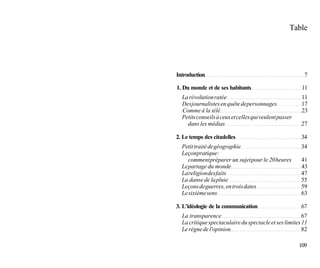 Table




Introduction                                              7

1. Du monde et de ses habitants                          11
  La révolution ratée                                   11
  Des journalistes en quête de personnages              17
  Comme à la télé                                       23
  Petits conseils à ceux et celles qui veulent passer
    dans les médias                                     27

2. Le temps des citadelles                              34
  Petit traité de géographie                            34
  Leçon pratique :
     comment préparer un sujet pour le 20 heures        41
  Le partage du monde                                   43
  La religion des faits                                 47
  La danse de la pluie                                  55
  Leçons de guerres, en trois dates                     59
  Le sixième sens                                       63

3. L'idéologie de la communication                      67
  La transparence                                       67
  La critique spectaculaire du spectacle et ses limites 11
  Le règne de l'opinion                                 82

                                                        109
 