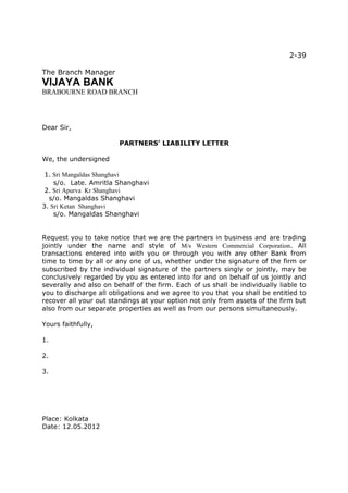 2-39

The Branch Manager
VIJAYA BANK
BRABOURNE ROAD BRANCH




Dear Sir,

                        PARTNERS’ LIABILITY LETTER

We, the undersigned

 1. Sri Mangaldas Shanghavi
    s/o. Late. Amritla Shanghavi
 2. Sri Apurva Kr Shanghavi
  s/o. Mangaldas Shanghavi
3. Sri Ketan Shanghavi
    s/o. Mangaldas Shanghavi


Request you to take notice that we are the partners in business and are trading
jointly under the name and style of M/s Western Commercial Corporation. All
transactions entered into with you or through you with any other Bank from
time to time by all or any one of us, whether under the signature of the firm or
subscribed by the individual signature of the partners singly or jointly, may be
conclusively regarded by you as entered into for and on behalf of us jointly and
severally and also on behalf of the firm. Each of us shall be individually liable to
you to discharge all obligations and we agree to you that you shall be entitled to
recover all your out standings at your option not only from assets of the firm but
also from our separate properties as well as from our persons simultaneously.

Yours faithfully,

1.

2.

3.




Place: Kolkata
Date: 12.05.2012
 