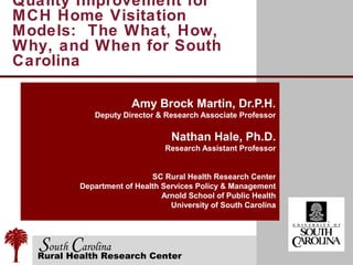 Quality Improvement for
MCH Home Visitation
Models: The What, How,
Why, and When for South
Carolina

                      Amy Brock Martin, Dr.P.H.
            Deputy Director & Research Associate Professor

                                Nathan Hale, Ph.D.
                               Research Assistant Professor


                           SC Rural Health Research Center
         Department of Health Services Policy & Management
                              Arnold School of Public Health
                                University of South Carolina




  SouthHealth Research Center
  Rural
        Carolina
 