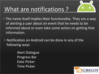 What are notifications ?
• The name itself implies their functionality. They are a way
of alerting a user about an event that he needs to be
informed about or even take some action on getting that
information.
• Notification on Android can be done in any of the
following ways
Alert Dialogue
Progress Bar
Date Picker
Time Picker
 