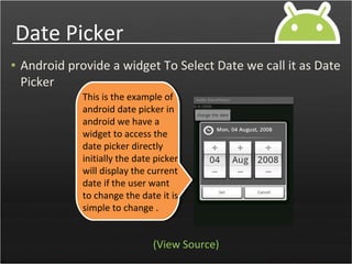 Date Picker
• Android provide a widget To Select Date we call it as Date
Picker
This is the example of
android date picker in
android we have a
widget to access the
date picker directly
initially the date picker
will display the current
date if the user want
to change the date it is
simple to change .
(View Source)
 