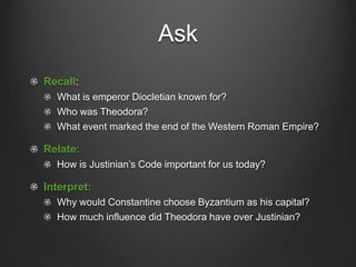 Ask
Recall:
What is emperor Diocletian known for?
Who was Theodora?
What event marked the end of the Western Roman Empire?

Relate:
How is Justinian’s Code important for us today?

Interpret:
Why would Constantine choose Byzantium as his capital?
How much influence did Theodora have over Justinian?

 