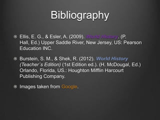 Bibliography
Ellis, E. G., & Esler, A. (2009). World History. (P.
Hall, Ed.) Upper Saddle River, New Jersey, US: Pearson
Education INC.
Burstein, S. M., & Shek, R. (2012). World History
(Teacher´s Edition) (1st Edition ed.). (H. McDougal, Ed.)
Orlando, Florida, US.: Houghton Mifflin Harcourt
Publishing Company.
Images taken from Google.

 