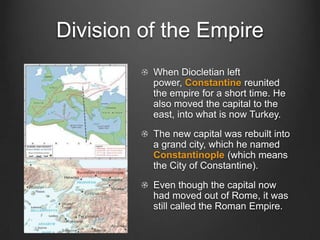 Division of the Empire
When Diocletian left
power, Constantine reunited
the empire for a short time. He
also moved the capital to the
east, into what is now Turkey.
The new capital was rebuilt into
a grand city, which he named
Constantinople (which means
the City of Constantine).
Even though the capital now
had moved out of Rome, it was
still called the Roman Empire.

 