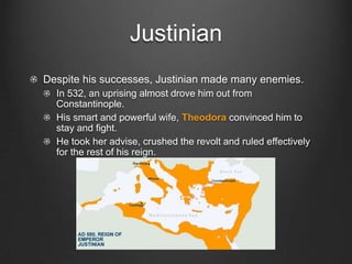 Justinian
Despite his successes, Justinian made many enemies.
In 532, an uprising almost drove him out from
Constantinople.
His smart and powerful wife, Theodora convinced him to
stay and fight.
He took her advise, crushed the revolt and ruled effectively
for the rest of his reign.

 