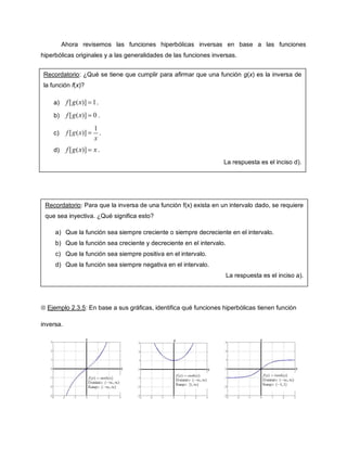 Ahora revisemos las funciones hiperbólicas inversas en base a las funciones
hiperbólicas originales y a las generalidades de las funciones inversas.


Recordatorio: ¿Qué se tiene que cumplir para afirmar que una función g(x) es la inversa de
la función f(x)?

    a)              .

    b)               .

    c)                  .

    d)               .
                                                                   La respuesta es el inciso d).




 Recordatorio: Para que la inversa de una función f(x) exista en un intervalo dado, se requiere
 que sea inyectiva. ¿Qué significa esto?

     a) Que la función sea siempre creciente o siempre decreciente en el intervalo.
     b) Que la función sea creciente y decreciente en el intervalo.
     c) Que la función sea siempre positiva en el intervalo.
     d) Que la función sea siempre negativa en el intervalo.
                                                                      La respuesta es el inciso a).




 Ejemplo 2.3.5: En base a sus gráficas, identifica qué funciones hiperbólicas tienen función

inversa.
 