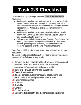 Task 2.3 Checklist
Undertake a study into the provision of 1 role at a national level
Key Points
  • Students are required to select one role from performer, leader
     and official and detail the development pathway from initial
     elite selection (educational establishment 1st team) to national
     representation. Will develop provisions from amateur to
     professional
  • Students are required to race and explain the elite routes for
     one of their chosen performance roles (task 1) and base this
     task on national pathways in UK
  • Pathways may include structure and function of academies, the
     training and physical developments available to the student,
     national governing body provision, and the structure of
     coaching, coaching awards, and official qualifications

Essay format 1000 words, include word count and non tolerance on
words over
To enable you to complete task 2.3 you need to ensure you provide
evidence of the following in your study:

   Comprehensive insight into the structures, pathways and
    provision from first level of elite performance to
    area/county/regional and national selection
   Rolel and function of sporting academies
   Talent Identifcation
   Role of schools/clubs/area/county associations and
    particularly NGBs and professional structures
   Funding/sponsorship
   Schemes
   Disability
   Gender
   Critical Analysis
   Extensive bibliography and appendices (and pictures!)
 