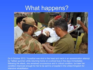 What happens?




On 9 October 2012, Yousafzai was shot in the head and neck in an assassination attempt
by Taliban gunmen while returning home on a school bus.In the days immediately
following the attack, she remained unconscious and in critical condition, but later her
condition improved enough for her to be sent to a hospital in the United Kingdom for
intensive rehabilitation
 