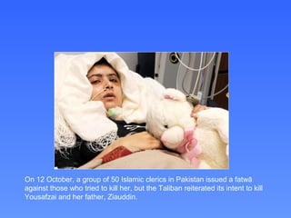 On 12 October, a group of 50 Islamic clerics in Pakistan issued a fatwā
against those who tried to kill her, but the Taliban reiterated its intent to kill
Yousafzai and her father, Ziauddin.
 