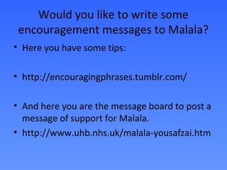 Would you like to write some
 encouragement messages to Malala?
• Here you have some tips:

• http://encouragingphrases.tumblr.com/

• And here you are the message board to post a
  message of support for Malala.
• http://www.uhb.nhs.uk/malala-yousafzai.htm
 