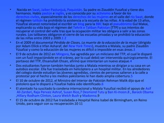 •    Nacida en Swat, Jaiber Pastunjuá, Paquistán. Su padre es Ziauddin Yusafzai y tiene dos
    hermanos. Habla pastún e inglés, y es conocida por su activismo a favor de los
    derechos civiles, especialmente de los derechos de las mujeres en el valle del río Swat, donde
    el régimen talibán ha prohibido la asistencia a la escuela de las niñas. A la edad de 13 años,
    Yúsafzai alcanzó notoriedad al escribir un blog para la BBC bajo el pseudónimo Gul Makai,
    explicando su vida bajo el régimen del Tehrik e Taliban Pakistan (TTP) y sus intentos de
    recuperar el control del valle tras que la ocupación militar les obligara a salir a las zonas
    rurales. Los talibanes obligaron el cierre de las escuelas privadas y se prohibió la educación
    de las niñas entre 2003 y 2009.1 2
•   En el 2009 el documental Pérdida de Clases, La muerte de la educación de la mujer (dirigido
    por Adam Ellick e Irfan Asharaf, del New York Times), muestra a Malala, su padre Ziauddin
    Yúsafzai y como la educación de las mujeres es difícil o imposible en esas áreas.3
•   El 9 de octubre de 2012 en Mingora, fue agredida por un miliciano del TTP, el cual le disparó
    con un fusil impactándole en el cráneo, por lo cual debió ser intervenida quirúrgicamente. El
    portavoz del TTP, Ehsanullah Ehsan, afirmó que intentarían un nuevo ataque.4
•   Dos estudiantes fueron también heridas junto a Malala mientras se dirigían a su casa en un
    autobús escolar. Ella fue trasladada en helicóptero a un hospital militar. En los alrededores
    del colegio donde estudian las jóvenes agredidas, cientos de personas salieron a la calle a
    protestar por el hecho y los medios pakistaníes le han dado amplia cobertura.5
•   El 10 de octubre de 2012, el Ministro del Interior de Pakistán Rehman Malik dijo que el
    pistolero que le disparó a Yúsafzai había sido identificado.6
•   El atentado ha suscitado la condena internacional y Malala Yusufzai recibió el apoyo de Asif
     Ali Zardari, Raja Pervaiz Ashraf, Susan Rice,7 Desmond Tutu y Ban Ki-moon.8 , Barack Obama
    ,Hillary Rodham Clinton, Laura Welch Bush y Madonna.9
•   El 15 de octubre de 2012 fue trasladada a Hospital Reina Isabel de Birmingham, en Reino
    Unido, para seguir con su recuperación.10 11
 