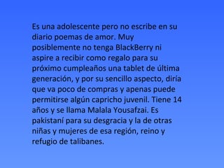 Es una adolescente pero no escribe en su
diario poemas de amor. Muy
posiblemente no tenga BlackBerry ni
aspire a recibir como regalo para su
próximo cumpleaños una tablet de última
generación, y por su sencillo aspecto, diría
que va poco de compras y apenas puede
permitirse algún capricho juvenil. Tiene 14
años y se llama Malala Yousafzai. Es
pakistaní para su desgracia y la de otras
niñas y mujeres de esa región, reino y
refugio de talibanes.
 