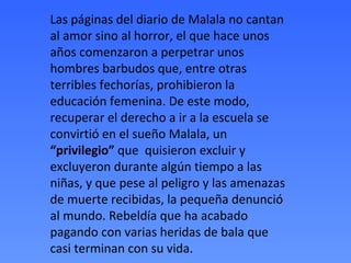 Las páginas del diario de Malala no cantan
al amor sino al horror, el que hace unos
años comenzaron a perpetrar unos
hombres barbudos que, entre otras
terribles fechorías, prohibieron la
educación femenina. De este modo,
recuperar el derecho a ir a la escuela se
convirtió en el sueño Malala, un
“privilegio” que quisieron excluir y
excluyeron durante algún tiempo a las
niñas, y que pese al peligro y las amenazas
de muerte recibidas, la pequeña denunció
al mundo. Rebeldía que ha acabado
pagando con varias heridas de bala que
casi terminan con su vida.
 