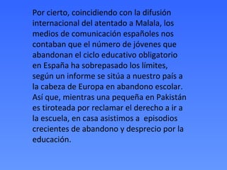 Por cierto, coincidiendo con la difusión
internacional del atentado a Malala, los
medios de comunicación españoles nos
contaban que el número de jóvenes que
abandonan el ciclo educativo obligatorio
en España ha sobrepasado los límites,
según un informe se sitúa a nuestro país a
la cabeza de Europa en abandono escolar.
Así que, mientras una pequeña en Pakistán
es tiroteada por reclamar el derecho a ir a
la escuela, en casa asistimos a episodios
crecientes de abandono y desprecio por la
educación.
 