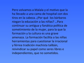 Pero volvamos a Malala y el motivo que la
ha llevado a una cama de hospital con dos
tiros en la cabeza. ¿Por qué los bárbaros
niegan la educación a las niñas? …Para
continuar su antigua y fanática política de
sometimiento de la mujer, para la que la
formación y la cultura es una grave
amenaza. La formación facilita a las niñas
herramientas para cuestionar la irracional
y férrea tradición machista talibán,
reivindicar su papel como seres libres e
independientes, que no sometidos.
 