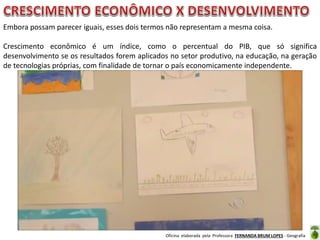 Oficina elaborada pela Professora FERNANDA BRUM LOPES - Geografia
Embora possam parecer iguais, esses dois termos não representam a mesma coisa.
Crescimento econômico é um índice, como o percentual do PIB, que só significa
desenvolvimento se os resultados forem aplicados no setor produtivo, na educação, na geração
de tecnologias próprias, com finalidade de tornar o país economicamente independente.
 