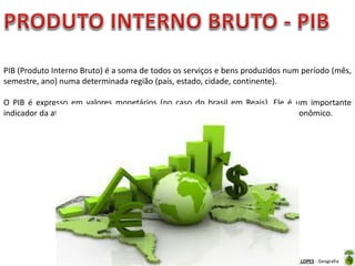 Oficina elaborada pela Professora FERNANDA BRUM LOPES - Geografia
PIB (Produto Interno Bruto) é a soma de todos os serviços e bens produzidos num período (mês,
semestre, ano) numa determinada região (país, estado, cidade, continente).
O PIB é expresso em valores monetários (no caso do brasil em Reais). Ele é um importante
indicador da atividade econômica de uma região, representando o crescimento econômico.
 