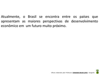 Oficina elaborada pela Professora FERNANDA BRUM LOPES - Geografia
Atualmente, o Brasil se encontra entre os países que
apresentam as maiores perspectivas de desenvolvimento
econômico em um futuro muito próximo.
 