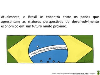 Oficina elaborada pela Professora FERNANDA BRUM LOPES - Geografia
Atualmente, o Brasil se encontra entre os países que
apresentam as maiores perspectivas de desenvolvimento
econômico em um futuro muito próximo.
 