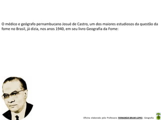 Oficina elaborada pela Professora FERNANDA BRUM LOPES - Geografia
O médico e geógrafo pernambucano Josué de Castro, um dos maiores estudiosos da questão da
fome no Brasil, já dizia, nos anos 1940, em seu livro Geografia da Fome:
 