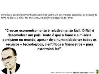 Oficina elaborada pela Professora FERNANDA BRUM LOPES - Geografia
O médico e geógrafo pernambucano Josué de Castro, um dos maiores estudiosos da questão da
fome no Brasil, já dizia, nos anos 1940, em seu livro Geografia da Fome:
“Crescer economicamente é relativamente fácil. Difícil é
desenvolver um país. Tanto é que a fome e a miséria
persistem no mundo, apesar de a humanidade ter todos os
recursos – tecnológicos, científicos e financeiros – para
exterminá-las”.
 