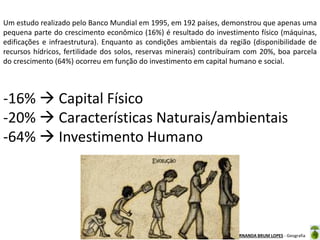 Oficina elaborada pela Professora FERNANDA BRUM LOPES - Geografia
Um estudo realizado pelo Banco Mundial em 1995, em 192 países, demonstrou que apenas uma
pequena parte do crescimento econômico (16%) é resultado do investimento físico (máquinas,
edificações e infraestrutura). Enquanto as condições ambientais da região (disponibilidade de
recursos hídricos, fertilidade dos solos, reservas minerais) contribuíram com 20%, boa parcela
do crescimento (64%) ocorreu em função do investimento em capital humano e social.
-16%  Capital Físico
-20%  Características Naturais/ambientais
-64%  Investimento Humano
 