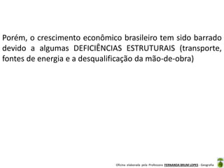 Oficina elaborada pela Professora FERNANDA BRUM LOPES - Geografia
Porém, o crescimento econômico brasileiro tem sido barrado
devido a algumas DEFICIÊNCIAS ESTRUTURAIS (transporte,
fontes de energia e a desqualificação da mão-de-obra)
 
