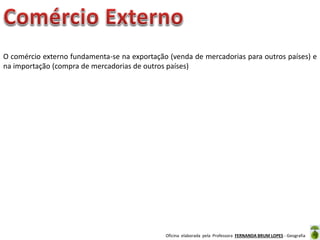 Oficina elaborada pela Professora FERNANDA BRUM LOPES - Geografia
O comércio externo fundamenta-se na exportação (venda de mercadorias para outros países) e
na importação (compra de mercadorias de outros países)
 