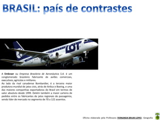 Oficina elaborada pela Professora FERNANDA BRUM LOPES - Geografia
Grande produtor de aviões
A Embraer ou Empresa Brasileira de Aeronáutica S.A. é um
conglomerado brasileiro fabricante de aviões comerciais,
executivos, agrícolas e militares.
Ao lado da rival canadense Bombardier, é a terceira maior
produtora mundial de jatos civis, atrás de Airbus e Boeing, e uma
das maiores companhias exportadoras do Brasil em termos de
valor absoluto desde 1999. Detém também a maior carteira de
pedidos entre os fabricantes de jatos regionais de passageiros,
sendo líder de mercado no segmento de 70 a 122 assentos.
 