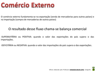 Oficina elaborada pela Professora FERNANDA BRUM LOPES - Geografia
O resultado desse fluxo chama-se balança comercial
O comércio externo fundamenta-se na exportação (venda de mercadorias para outros países) e
na importação (compra de mercadorias de outros países)
-SUPERAVITÁRIA ou POSITIVA: quando o valor das exportações do país supera o das
importações.
-DEFICITÁRIA ou NEGATIVA: quando o valor das importações do país supera o das exportações.
 