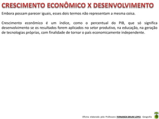 Oficina elaborada pela Professora FERNANDA BRUM LOPES - Geografia
Embora possam parecer iguais, esses dois termos não representam a mesma coisa.
Crescimento econômico é um índice, como o percentual do PIB, que só significa
desenvolvimento se os resultados forem aplicados no setor produtivo, na educação, na geração
de tecnologias próprias, com finalidade de tornar o país economicamente independente.
 
