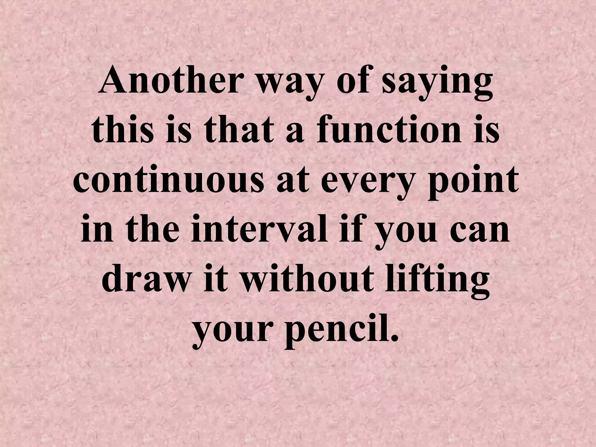 Another way of saying this is that a function is continuous at every point in the interval if you can draw it without lifting your pencil.