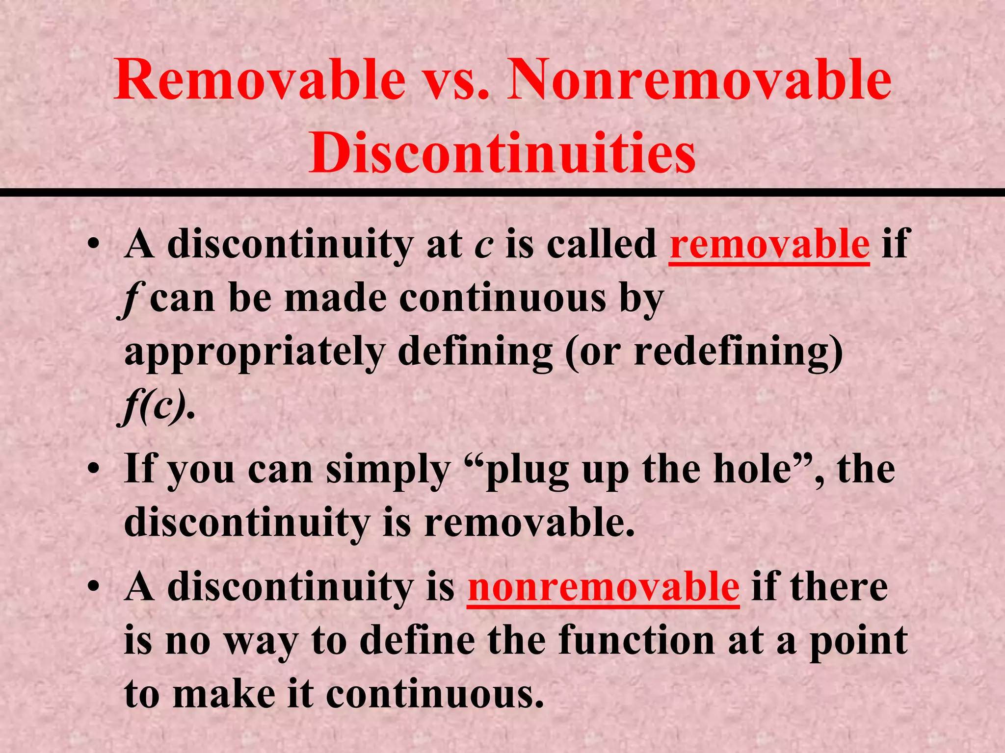 Removable vs. Nonremovable DiscontinuitiesA discontinuity at c is called removable if f can be made continuous by appropriately defining (or redefining) f(c).If you can simply “plug up the hole”, the discontinuity is removable.A discontinuity is nonremovable if there is no way to define the function at a point to make it continuous.