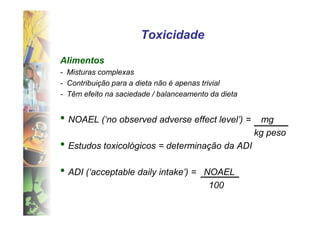 Toxicidade

Alimentos
- Misturas complexas
- Contribuição para a dieta não é apenas trivial
- Têm efeito na saciedade / balanceamento da dieta


• NOAEL (‘no observed adverse effect level’) =        mg
                                                     kg peso
• Estudos toxicológicos = determinação da ADI
• ADI (‘acceptable daily intake’) =     NOAEL
                                         100
 