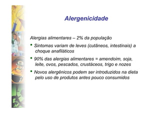 Alergenicidade


Alergias alimentares – 2% da população
• Sintomas variam de leves (cutâneos, intestinais) a
  choque anafiláticos
• 90% das alergias alimentares = amendoim, soja,
  leite, ovos, pescados, crustáceos, trigo e nozes
• Novos alergênicos podem ser introduzidos na dieta
  pelo uso de produtos antes pouco consumidos
 