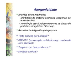 Alergenicidade
• Análises de bioinformática
  - Identidade da proteína expressa (seqüência de
    aminoácidos)
  - Homologia estrutural (com bancos de dados de
    proteínas alergênicas / tóxicas)
• Resistência à digestão pela pepsina
• Teste cutâneo por punctura?
• DBPCFC (provocação oral duplo-cego controlada
 com placebo)?
• Triagem com bancos de soro?
• Modelos animais?
 