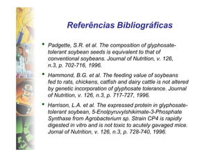 Referências Bibliográficas

•   Padgette, S.R. et al. The composition of glyphosate-
    tolerant soybean seeds is equivalent to that of
    conventional soybeans. Journal of Nutrition, v. 126,
    n.3, p. 702-716, 1996.
•   Hammond, B.G. et al. The feeding value of soybeans
    fed to rats, chickens, catfish and dairy cattle is not altered
    by genetic incorporation of glyphosate tolerance. Journal
    of Nutrition, v. 126, n.3, p. 717-727, 1996.
•   Harrison, L.A. et al. The expressed protein in glyphosate-
    tolerant soybean, 5-Enolpyruvylshikimate-3-Phosphate
    Synthase from Agrobacterium sp. Strain CP4 is rapidly
    digested in vitro and is not toxic to acutely gavaged mice.
    Jornal of Nutrition, v. 126, n.3, p. 728-740, 1996.
 