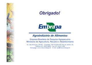 Obrigado!




   Empresa Brasileira de Pesquisa Agropecuária
Ministério da Agricultura, Pecuária e Abastecimento
Av. das Américas, 29.501 – Guaratiba. CEP 23.020-470. Rio de Janeiro, RJ
             Telefone (21) 3622-9600 – Fax (21) 2410-1090
     Homepage: www.ctaa.embrapa.br E-mail: sac@ctaa.embrapa.br
 