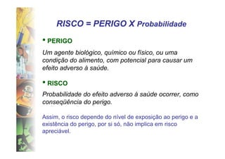 RISCO = PERIGO X Probabilidade
• PERIGO
Um agente biológico, químico ou físico, ou uma
condição do alimento, com potencial para causar um
efeito adverso à saúde.

• RISCO
Probabilidade do efeito adverso à saúde ocorrer, como
conseqüência do perigo.

Assim, o risco depende do nível de exposição ao perigo e a
existência do perigo, por si só, não implica em risco
apreciável.
 
