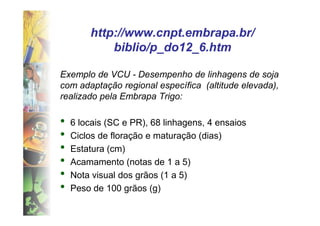 http://www.cnpt.embrapa.br/
            biblio/p_do12_6.htm
            biblio/p_do12_6.htm

Exemplo de VCU - Desempenho de linhagens de soja
com adaptação regional específica (altitude elevada),
realizado pela Embrapa Trigo:

•   6 locais (SC e PR), 68 linhagens, 4 ensaios
•   Ciclos de floração e maturação (dias)
•   Estatura (cm)
•   Acamamento (notas de 1 a 5)
•   Nota visual dos grãos (1 a 5)
•   Peso de 100 grãos (g)
 