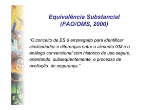 Equivalência Substancial
            (FAO/OMS, 2000)

“O conceito de ES é empregado para identificar
similaridades e diferenças entre o alimento GM e o
análogo convencional com histórico de uso seguro,
orientando, subseqüentemente, o processo de
avaliação de segurança.”
 