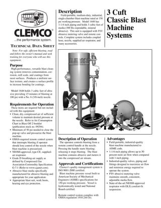 Description                                   3 Cuft
                                                                                            Classic Blast
                                                                                            Machine
                                                 Field-portable, medium-duty, industrial,
                                              single-chamber blast machine rated at 150
                                              psi working pressure. Model 1648 has




                                                                                            Systems
                                              1-1/4 inch piping and holds 3 cubic feet of
                                              media (300 lbs expendable, mineral
                                         ®    abrasive). This unit is equipped with FSV
                                              abrasive metering valve and remote con-
                                              trols. Complete system includes coupled
                                              hose, nozzle, supplied air respirator, and

TECHNICAL DATA SHEET
                                              many accessories.

  Note: For safe, efficient blasting, read
and follow the owner's manual and seek
training for everyone who will use this
equipment.

Purpose
 High-performance, versatile blast clean-
ing system removes contamination, cor-
rosion, mill scale, and coatings from
most surfaces. Produces a uniform sur-
face texture, and creates a surface profile
to increase bonding for coatings.

 Model 1648 holds 3 cubic feet of abra-
sive providing 15 minutes of blasting at
100 psi with a No. 6 (3/8-inch) nozzle.

Requirements for Operation
 These items are required but not includ-
ed with this equipment:
• Clean, dry, compressed air of sufficient
  volume to maintain desired pressure at
  the nozzle. Refer to Air Consumption
  Chart in Blast Off 2 booklet
  (publication stock no. 09294).
• Minimum of 50 psi needed to close the
  pop-up valve and pressurize the blast

                                                                                            Advantages
  machine.
• OSHA-required remote control system         Description of Operation
  that interrupts blasting if operator         The operator controls blasting from a        • Field-portable, industrial-quality
  should lose control of the nozzle when      remote control handle at the nozzle.            blast machine manufactured to
  blast machine is pressurized.               Pressing the handle starts blasting;            ASME code.
• NIOSH-approved, type CE, supplied-          releasing it stops blasting. The blast        • 1-1/4-inch piping allows up to 50
  air respirator.                             machine contains abrasive and meters it         percent more air flow when compared
• Grade D breathing-air supply as             into the compressed air stream.                 with 1-inch piping.

                                              Approvals and Certifications
  defined by Compressed Gas                                                                 • Industrial-quality valves, piping and
  Association Commodity Specification:                                                        fittings designed to maximize air flow
  G-7.1 (Refer to www.cganet.com).             Clemco’s quality management system is          and minimize energy required to
• Abrasive blast media specifically           ISO 9001-2000 certified.                        operate the system.
  manufactured for abrasive blasting and       Blast machine pressure vessel built to       • FSV abrasive metering valve
  appropriate for your application.           American Society of Mechanical                  maintains smooth, consistent,
• Appropriate blast suit, work boots,         Engineers (ASME) specifications for             adjustable media flow.
  hearing and eye protection.                 150-psi working pressure. Vessel is           • State-of-the-art NIOSH-approved
                                              hydrostatically tested and National             respirator with DLX comfort-fit
                                              Board-certified.                                suspension.

                                              Remote control system complies with
                                              OSHA regulation 1910.244 (b).
 